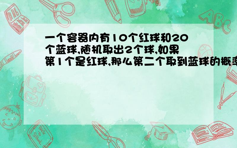 一个容器内有10个红球和20个蓝球,随机取出2个球,如果第1个是红球,那么第二个取到蓝球的概率是?