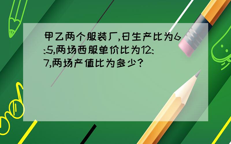 甲乙两个服装厂,日生产比为6:5,两场西服单价比为12:7,两场产值比为多少?