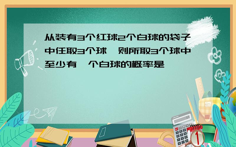 从装有3个红球2个白球的袋子中任取3个球,则所取3个球中至少有一个白球的概率是