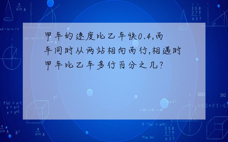 甲车的速度比乙车快0.4,而车同时从两站相向而行,相遇时甲车比乙车多行百分之几?