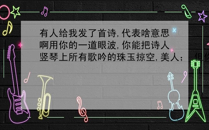 有人给我发了首诗,代表啥意思啊用你的一道眼波,你能把诗人竖琴上所有歌吟的珠玉掠空,美人； 但你没有听他们的歌颂,因此我来赞美你.你能让这世上最高傲的头颅拜倒在你脚下 但你愿意尊