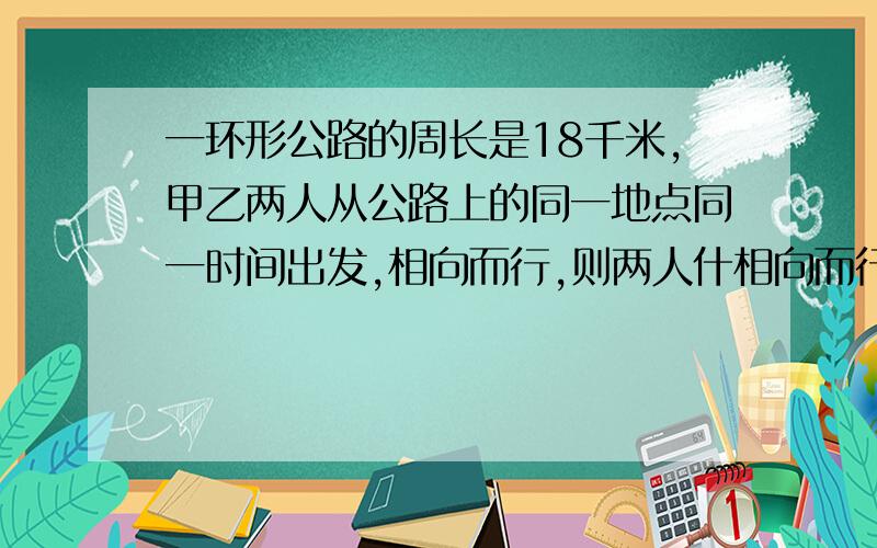 一环形公路的周长是18千米,甲乙两人从公路上的同一地点同一时间出发,相向而行,则两人什相向而行,则两人什么时候再次相遇?