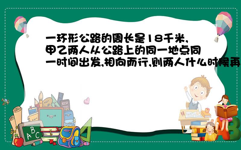 一环形公路的周长是18千米,甲乙两人从公路上的同一地点同一时间出发,相向而行,则两人什么时候再次相遇?