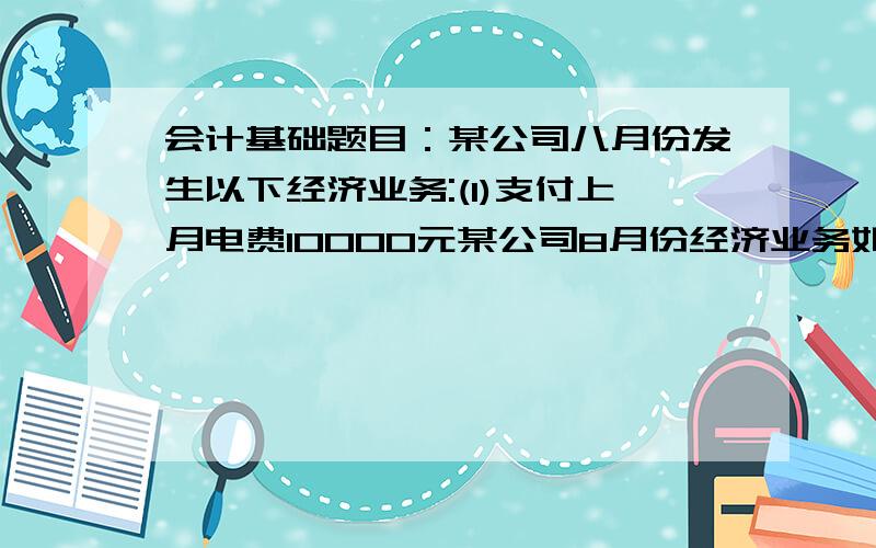 会计基础题目：某公司八月份发生以下经济业务:(1)支付上月电费10000元某公司8月份经济业务如下：1.支付上月电费10000元2.收回上月的应收货款20000元3.收到本月的商品销售收入款16000元4.制度