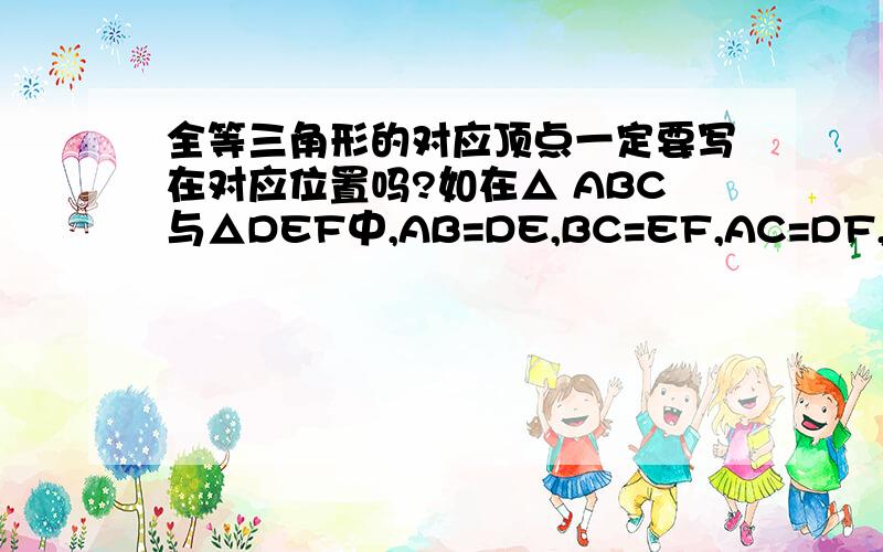 全等三角形的对应顶点一定要写在对应位置吗?如在△ ABC与△DEF中,AB=DE,BC=EF,AC=DF,习惯上要记作△ABC≌△DEF,如果把它写成△ABC≌△EFD是正确的吗?