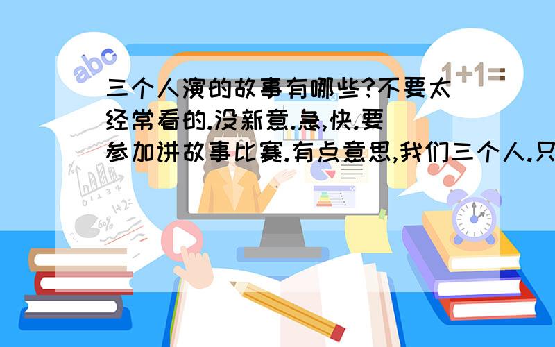 三个人演的故事有哪些?不要太经常看的.没新意.急,快.要参加讲故事比赛.有点意思,我们三个人.只有三个人.也要有点意义我们语文书上有，就在现在学的这一册