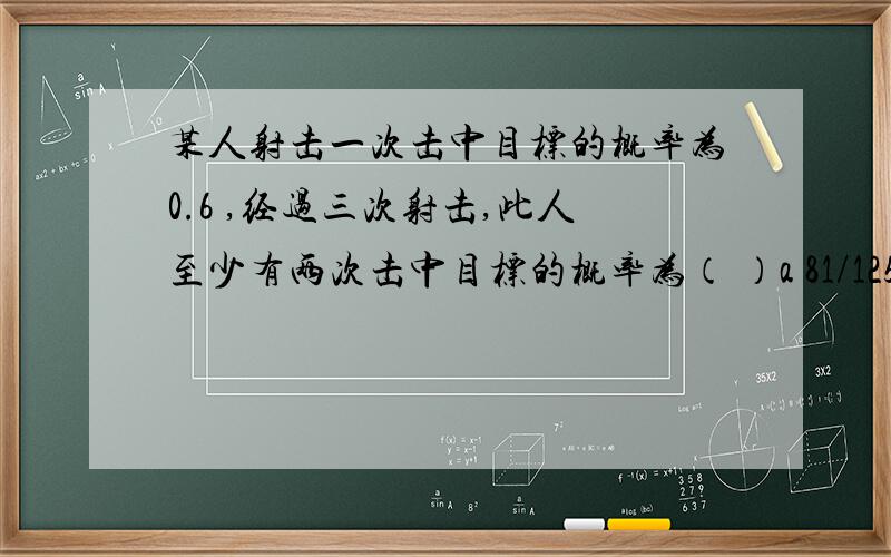 某人射击一次击中目标的概率为0.6 ,经过三次射击,此人至少有两次击中目标的概率为（ ）a 81/125 b 54/125 c 36/125 d 27/125