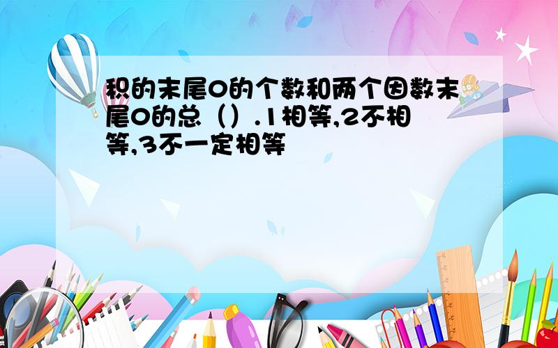 积的末尾0的个数和两个因数末尾0的总（）.1相等,2不相等,3不一定相等