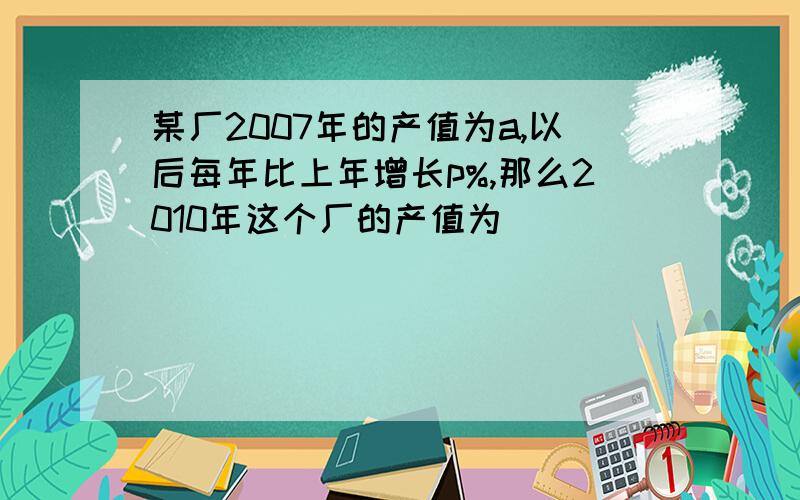 某厂2007年的产值为a,以后每年比上年增长p%,那么2010年这个厂的产值为___