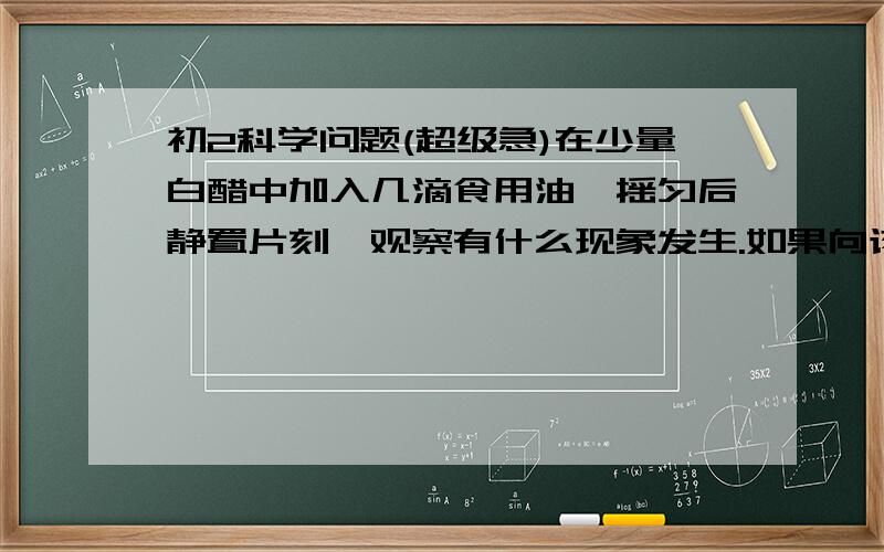 初2科学问题(超级急)在少量白醋中加入几滴食用油,摇匀后静置片刻,观察有什么现象发生.如果向该试管中加入少量洗洁精,又会发生什么变化?试提出可能的假设,并通过实验加以证实.(请各位