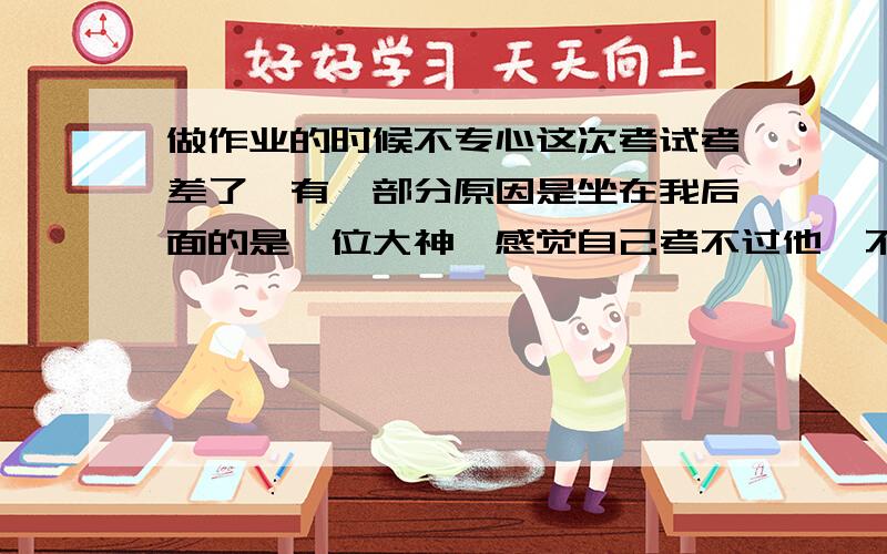 做作业的时候不专心这次考试考差了,有一部分原因是坐在我后面的是一位大神,感觉自己考不过他,不过我一直都是很看得开,心理素质不错的,这次不知道为什么会这么想,最近做作业也总感觉