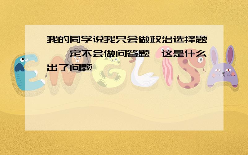 我的同学说我只会做政治选择题,一定不会做问答题,这是什么出了问题