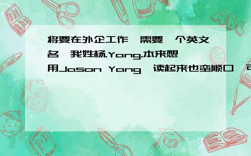 将要在外企工作,需要一个英文名,我姓杨.Yang.本来想用Jason Yang,读起来也蛮顺口,可觉得这个名字用的人应该挺多的,还是放弃了,希望大家有什么好的建议给我,最好是用的比较少的,也比较有意