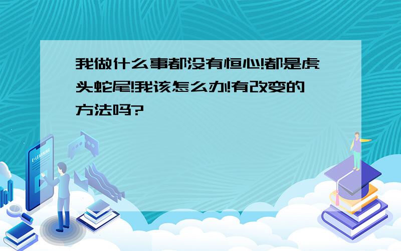 我做什么事都没有恒心!都是虎头蛇尾!我该怎么办!有改变的方法吗?