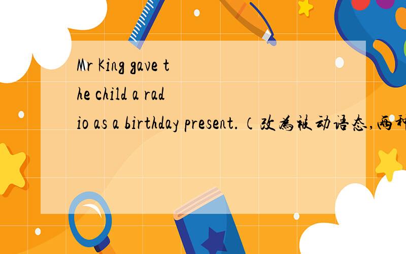 Mr King gave the child a radio as a birthday present.（改为被动语态,两种形式）