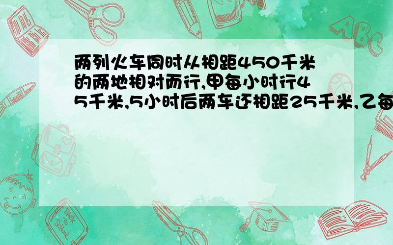 两列火车同时从相距450千米的两地相对而行,甲每小时行45千米,5小时后两车还相距25千米,乙每小时行多少方程