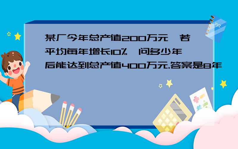 某厂今年总产值200万元,若平均每年增长10%,问多少年后能达到总产值400万元.答案是8年,