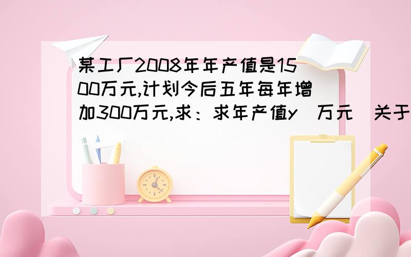 某工厂2008年年产值是1500万元,计划今后五年每年增加300万元,求：求年产值y（万元）关于年数x的函数解析式及2010年的年产值