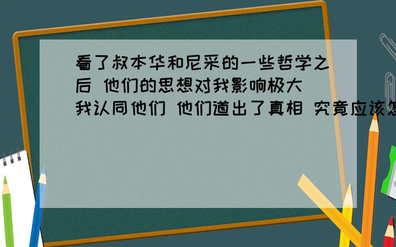 看了叔本华和尼采的一些哲学之后 他们的思想对我影响极大 我认同他们 他们道出了真相 究竟应该怎么看待他他们很大程度上的改变了我的人生观 价值观 以前喜欢的东西都觉得没意思了 感