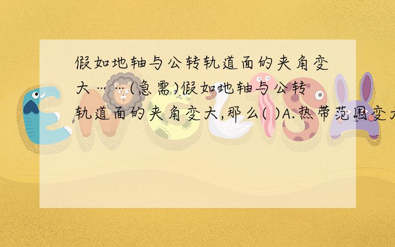 假如地轴与公转轨道面的夹角变大……(急需)假如地轴与公转轨道面的夹角变大,那么( )A.热带范围变大 B.温带范围变大 C.寒带范围变大 D.五带范围不变顺便告诉我为什么为什么啊