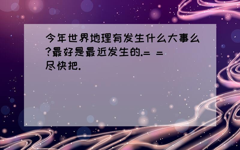 今年世界地理有发生什么大事么?最好是最近发生的.= = 尽快把.