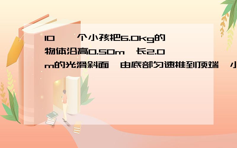 10、一个小孩把6.0kg的物体沿高0.50m,长2.0m的光滑斜面,由底部匀速推到顶端,小孩做功为