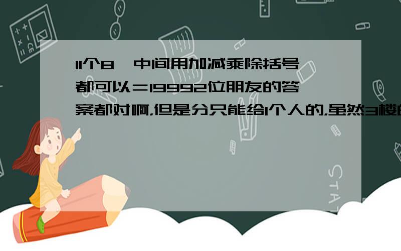 11个8,中间用加减乘除括号都可以＝19992位朋友的答案都对啊，但是分只能给1个人的，虽然3楼的更简洁一些，但是毕竟2楼的先回答出的，根据惯例，分只好给2楼，希望3楼理解