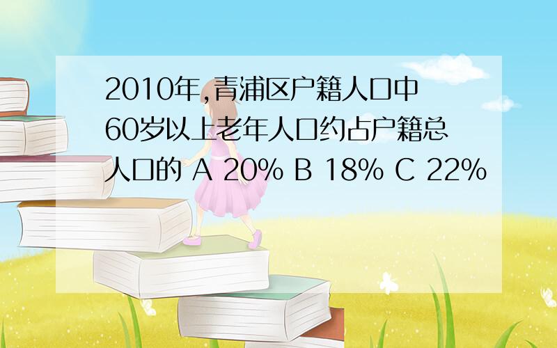 2010年,青浦区户籍人口中60岁以上老年人口约占户籍总人口的 A 20% B 18% C 22%
