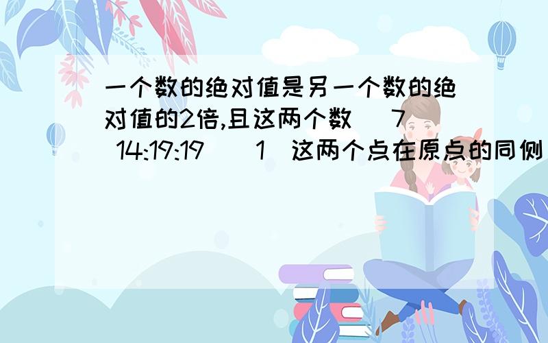 一个数的绝对值是另一个数的绝对值的2倍,且这两个数 (7 14:19:19)（1)这两个点在原点的同侧；（2)这两个点在原点在异侧.