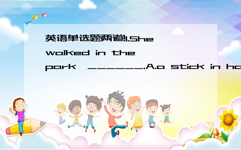 英语单选题两道!1.She walked in the park,______.A.a stick in handB.the stick in handC.with stick in handD.stick in hand2.These papers are in_____of correction.A.chargeB.controlC.needD,danger选哪一个并说明理由!进行举例讲解!