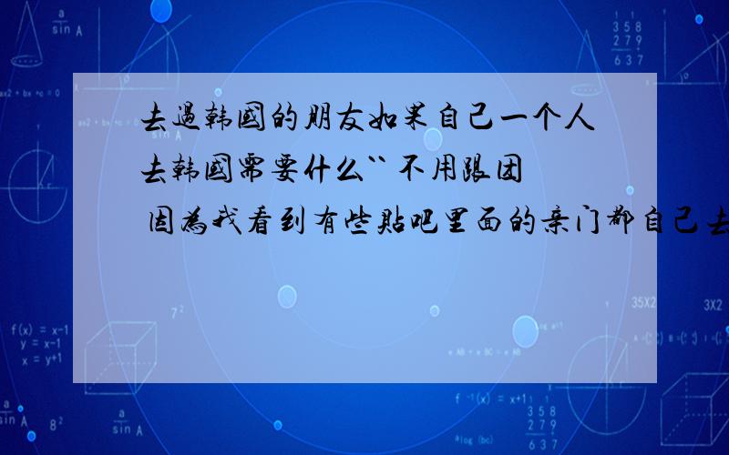 去过韩国的朋友如果自己一个人去韩国需要什么`` 不用跟团 因为我看到有些贴吧里面的亲门都自己去的``  需要什么东西啊`?谢谢