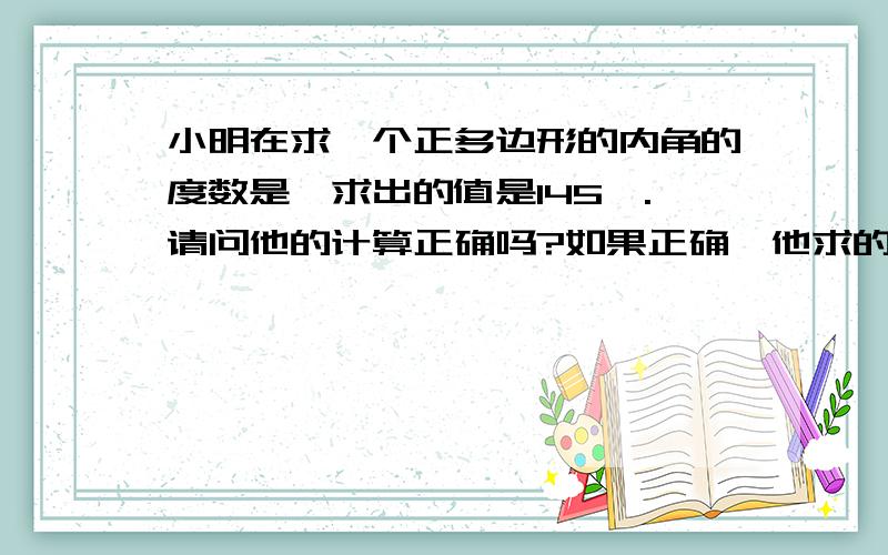 小明在求一个正多边形的内角的度数是,求出的值是145°.请问他的计算正确吗?如果正确,他求的是正几边形内角?如果不正确,请说明理由.