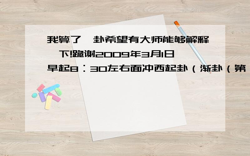 我算了一卦希望有大师能够解释一下!跪谢2009年3月1日早起8：30左右面冲西起卦（渐卦（第一爻和第六爻是动爻）相继变为既济挂）想问工作上的事请大师指点迷津!跪谢!