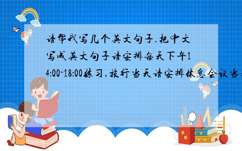 请帮我写几个英文句子.把中文写成英文句子请安排每天下午14：00-18：00练习,旅行当天请安排休息会议当天11：00在演讲台上练习,如果是晚上的会议需提前3小时到达会议室,如果是下午的会议