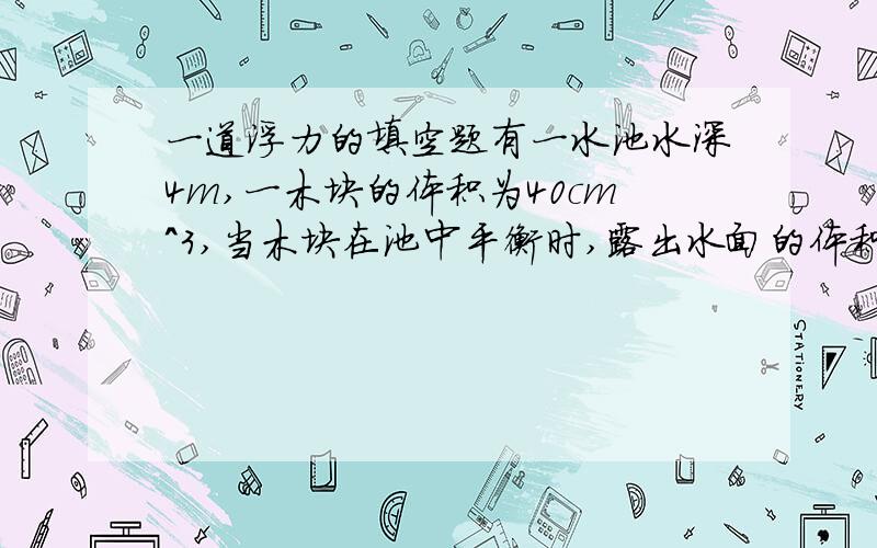 一道浮力的填空题有一水池水深4m,一木块的体积为40cm^3,当木块在池中平衡时,露出水面的体积是总体积的1/4,则木块的重力为_____N（g=10/kg）