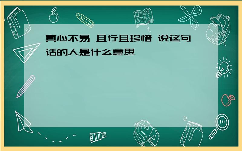 真心不易 且行且珍惜 说这句话的人是什么意思