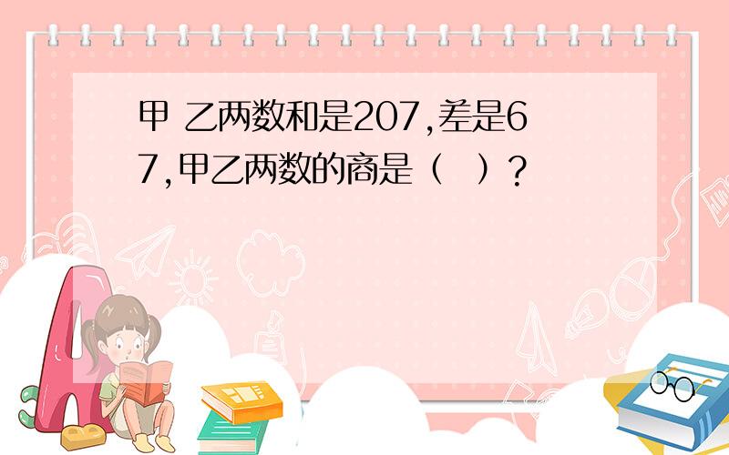 甲 乙两数和是207,差是67,甲乙两数的商是（  ）?