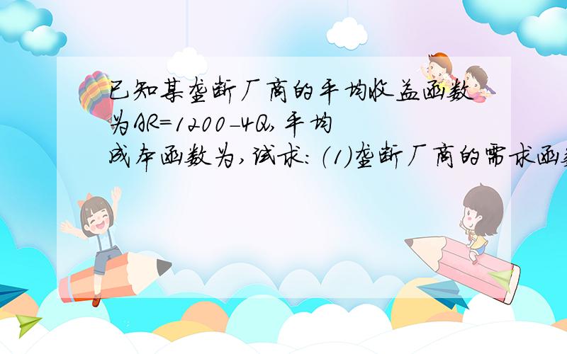 已知某垄断厂商的平均收益函数为AR=1200-4Q,平均成本函数为,试求：（1）垄断厂商的需求函数； （2）垄断已知某垄断厂商的平均收益函数为AR=1200-4Q,平均成本函数为,试求：（1）垄断厂商的需