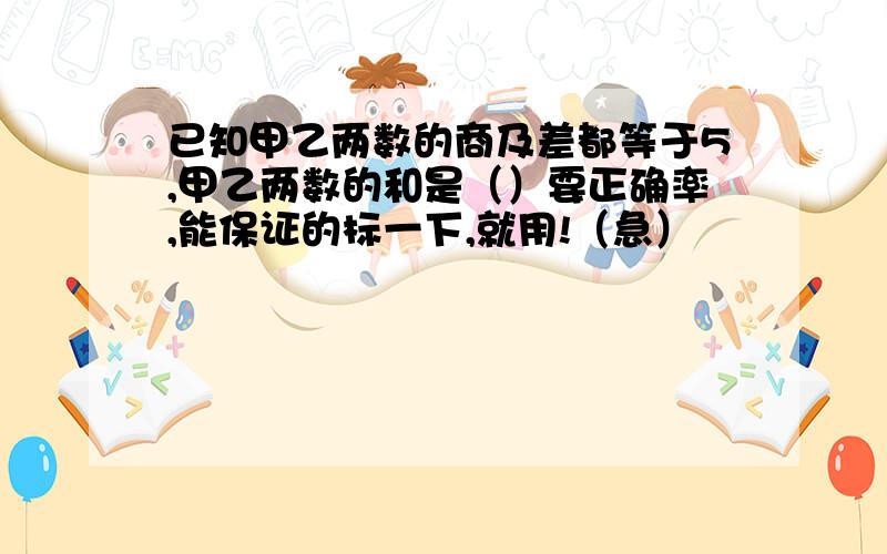 已知甲乙两数的商及差都等于5,甲乙两数的和是（）要正确率,能保证的标一下,就用!（急）