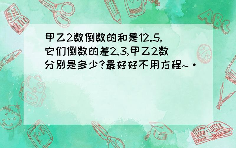 甲乙2数倒数的和是12.5,它们倒数的差2.3,甲乙2数分别是多少?最好好不用方程~·