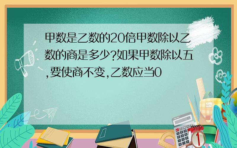 甲数是乙数的20倍甲数除以乙数的商是多少?如果甲数除以五,要使商不变,乙数应当0