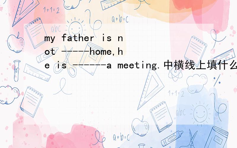 my father is not -----home,he is ------a meeting.中横线上填什么,为什么那样填