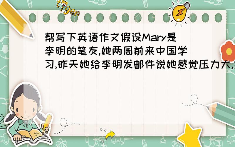 帮写下英语作文假设Mary是李明的笔友,她两周前来中国学习,昨天她给李明发邮件说她感觉压力大,经常头疼,前几天还感冒了.请你以李明的身份给她回一封电子邮件,