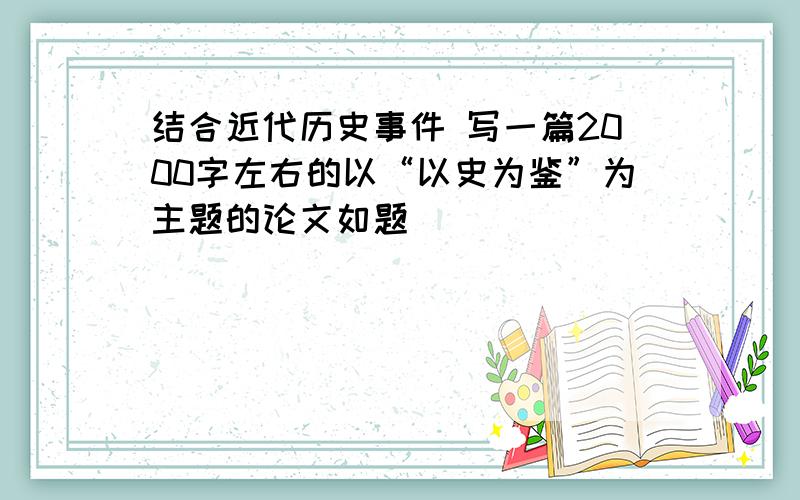 结合近代历史事件 写一篇2000字左右的以“以史为鉴”为主题的论文如题