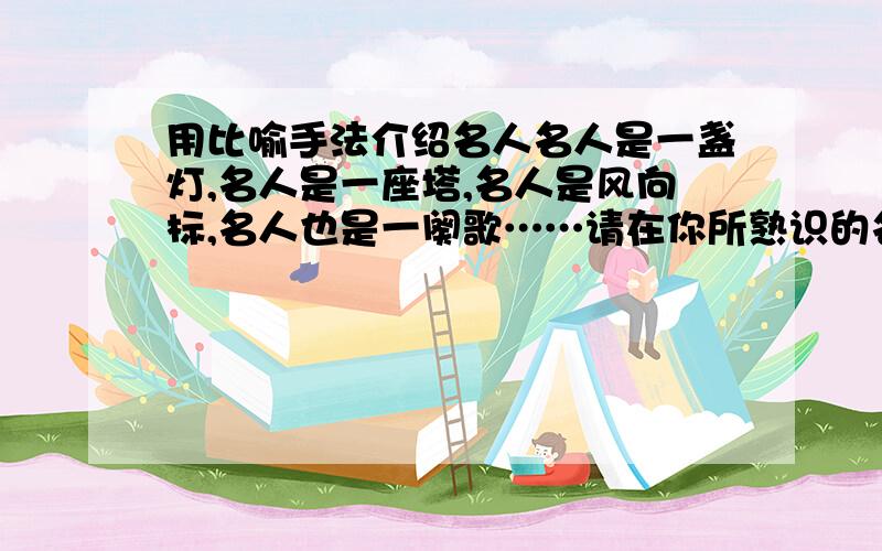 用比喻手法介绍名人名人是一盏灯,名人是一座塔,名人是风向标,名人也是一阕歌……请在你所熟识的名人中,选定一个并用比喻的手法对人物做生动介绍.人物姓名; 介绍：—————————