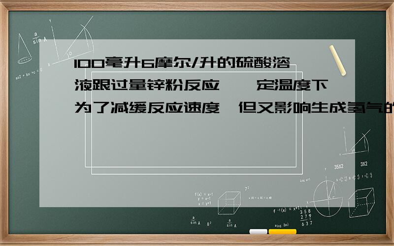 100毫升6摩尔/升的硫酸溶液跟过量锌粉反应,一定温度下为了减缓反应速度,但又影响生成氢气的总量,可向反应物加入适量的[]a碳酸钠固体b氢氧化钠固体c硫酸钾固体d硫酸铵固体