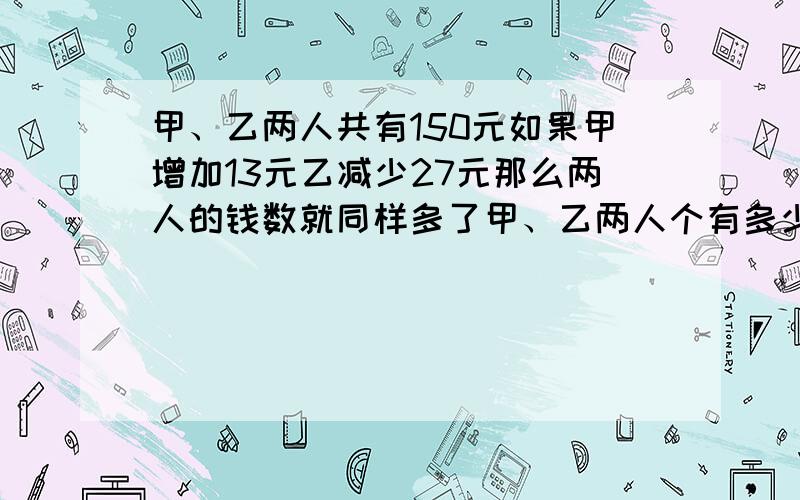 甲、乙两人共有150元如果甲增加13元乙减少27元那么两人的钱数就同样多了甲、乙两人个有多少元?