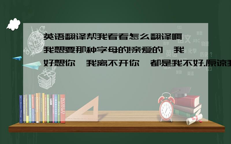 英语翻译帮我看看怎么翻译啊 我想要那种字母的!亲爱的,我好想你,我离不开你,都是我不好.原谅我,我爱你