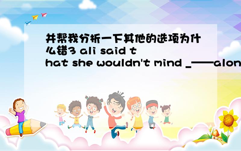 并帮我分析一下其他的选项为什么错3 ali said that she wouldn't mind _——alone at homeA left B being left C to be left D leaving4 why have they delayed ___the new schoolA opening B to open C having opened D to have opened