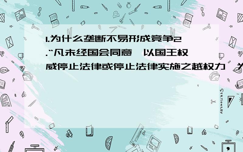 1.为什么垄断不易形成竞争2.“凡未经国会同意,以国王权威停止法律或停止法律实施之越权力,为非法权力.······经国会同意外,平时在本王国内征募或维持经常备军,皆属违法.”以上文献所